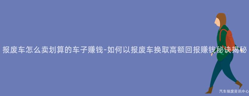 报废车怎么卖划算的车子赚钱-如何以报废车换取高额回报赚钱秘诀揭秘