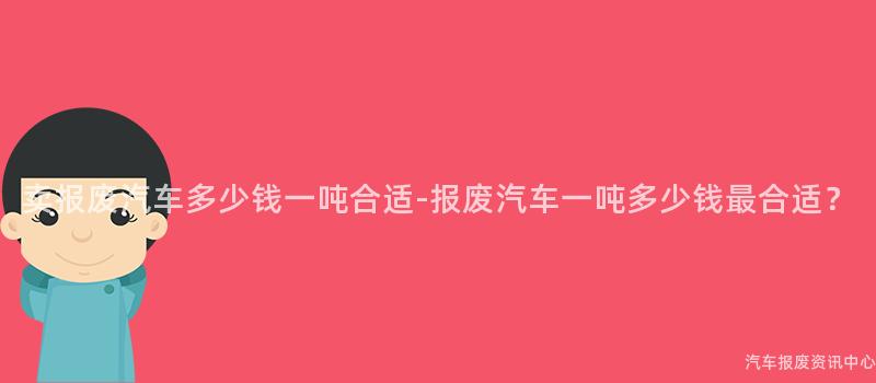卖报废汽车多少钱一吨合适-报废汽车一吨多少钱最合适？