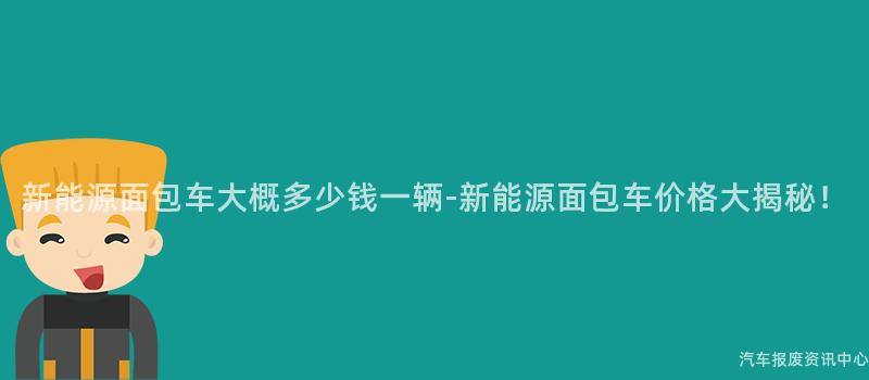 新能源面包车大概多少钱一辆-新能源面包车价格大揭秘！