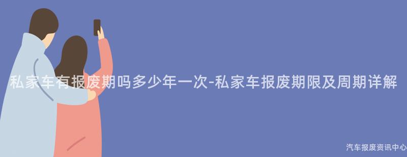 私家车有报废期吗多少年一次-私家车报废期限及周期详解