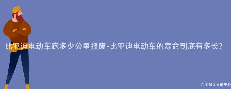 比亚迪电动车跑多少公里报废-比亚迪电动车的寿命到底有多长？