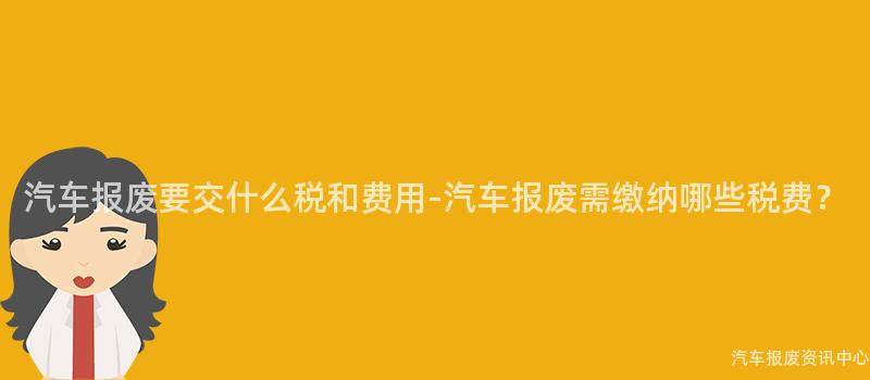 汽车报废要交什么税和费用-汽车报废需缴纳哪些税费？