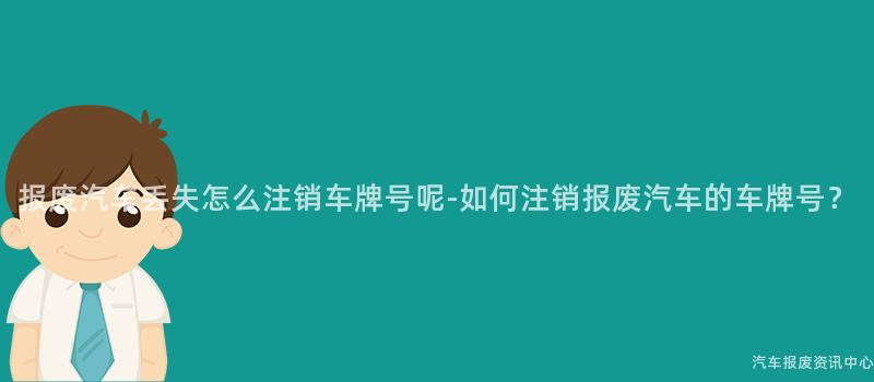 报废汽车丢失怎么注销车牌号呢-如何注销报废汽车的车牌号？