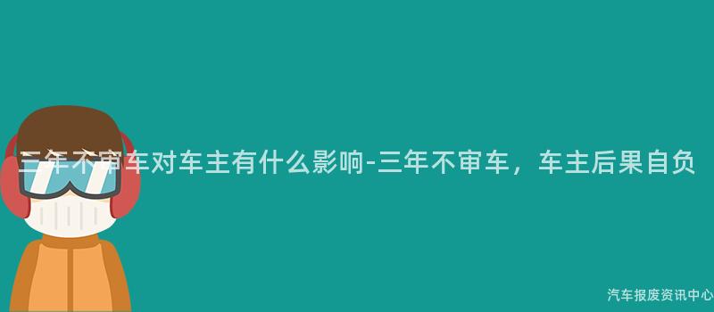 三年不审车对车主有什么影响-三年不审车，车主后果自负