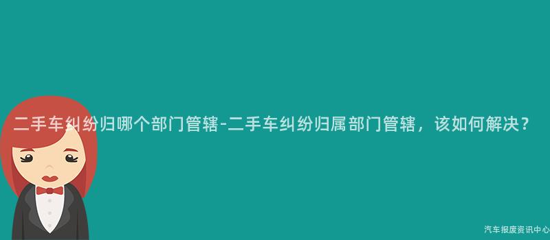 二手车纠纷归哪个部门管辖-二手车纠纷归属部门管辖，该如何解决？