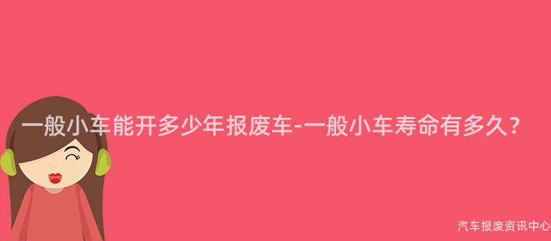 一般小车能开多少年报废车-一般小车寿命有多久？