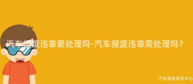 汽车报废违章要处理吗-汽车报废违章需处理吗？