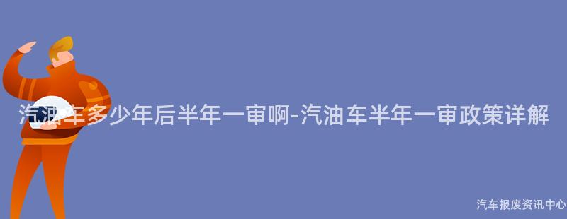 汽油车多少年后半年一审啊-汽油车半年一审政策详解