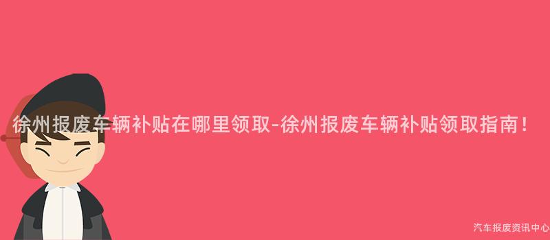 徐州报废车辆补贴在哪里领取-徐州报废车辆补贴领取指南！