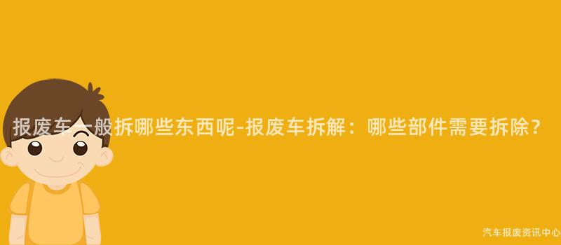 报废车一般拆哪些东西呢-报废车拆解：哪些部件需要拆除？