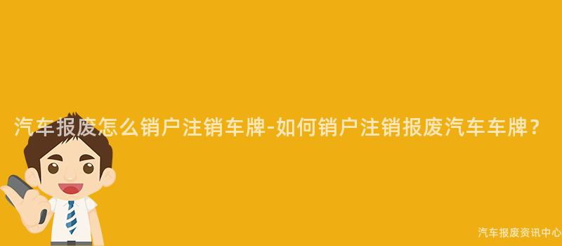 汽车报废怎么销户注销车牌-如何销户注销报废汽车车牌？