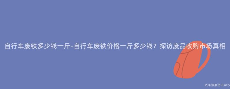 自行车废铁多少钱一斤-自行车废铁价格一斤多少钱？探访废品收购市场真相