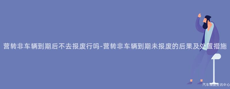 营转非车辆到期后不去报废行吗-营转非车辆到期未报废的后果及处置措施