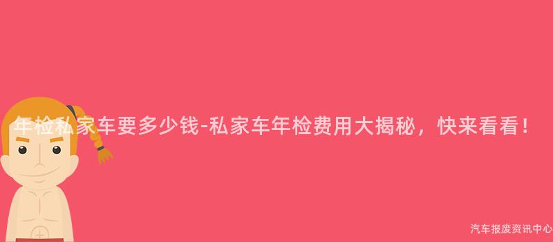 年检私家车要多少钱-私家车年检费用大揭秘，快来看看！