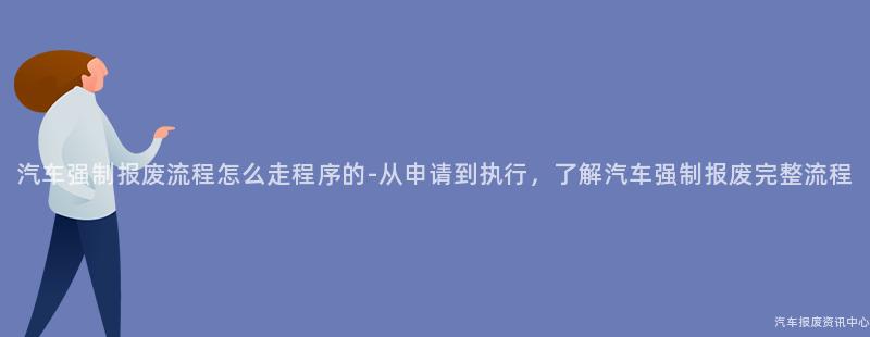 汽车强制报废流程怎么走程序的-从申请到执行，了解汽车强制报废完整流程