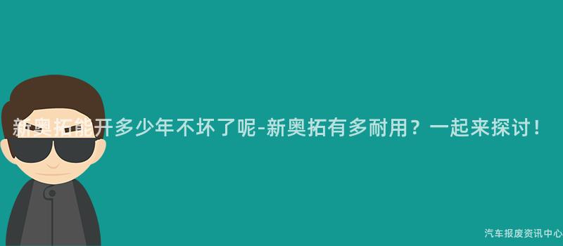 新奥拓能开多少年不坏了呢-新奥拓有多耐用？一起来探讨！