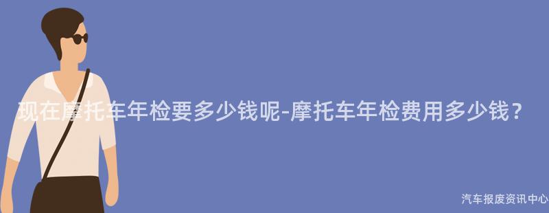 现在摩托车年检要多少钱呢-摩托车年检费用多少钱？
