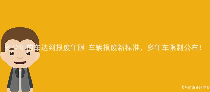 多少年的车达到报废年限-车辆报废新标准，多年车限制公布！