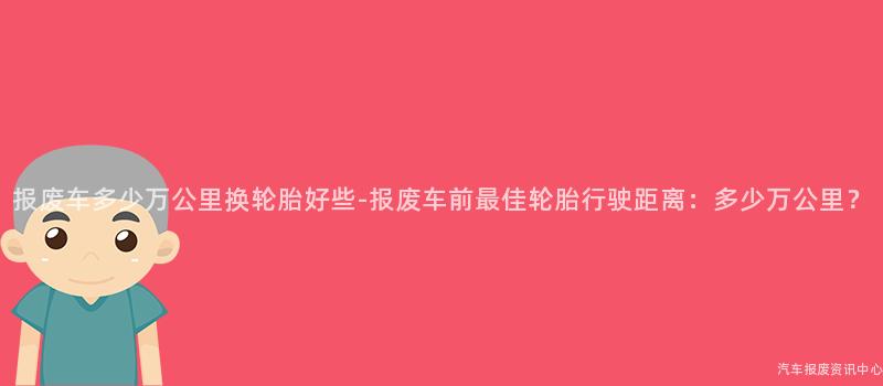 报废车多少万公里换轮胎好些-报废车前最佳轮胎行驶距离：多少万公里？
