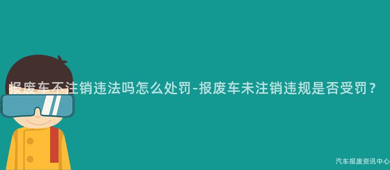 报废车不注销违法吗怎么处罚-报废车未注销违规是否受罚？