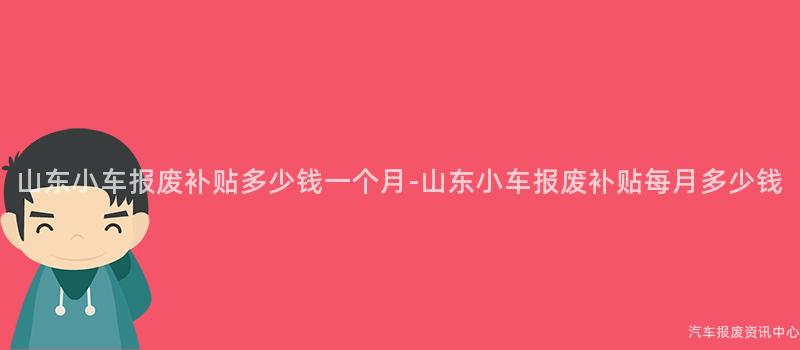 山东小车报废补贴多少钱一个月-山东小车报废补贴每月多少钱