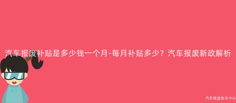 汽车报废补贴是多少钱一个月-每月补贴多少？汽车报废新政解析