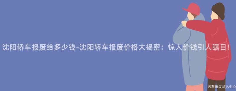 沈阳轿车报废给多少钱-沈阳轿车报废价格大揭密：惊人价钱引人瞩目！