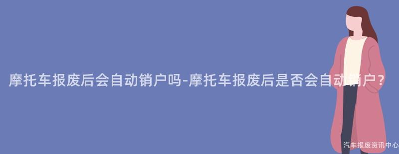 摩托车报废后会自动销户吗-摩托车报废后是否会自动销户？