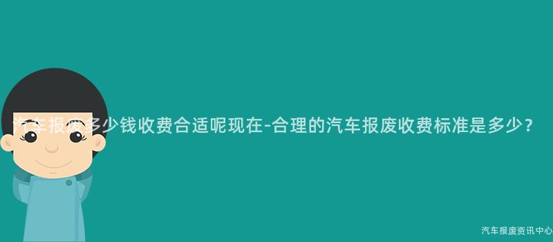 汽车报废多少钱收费合适呢现在-合理的汽车报废收费标准是多少？