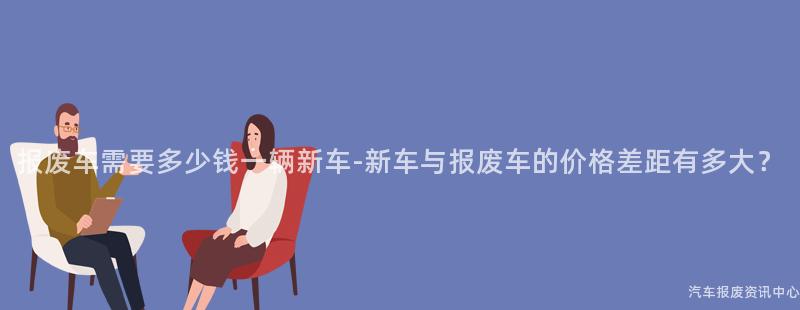 报废车需要多少钱一辆新车-新车与报废车的价格差距有多大？
