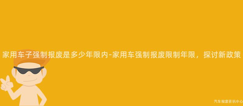 家用车子强制报废是多少年限内-家用车强制报废限制年限，探讨新政策