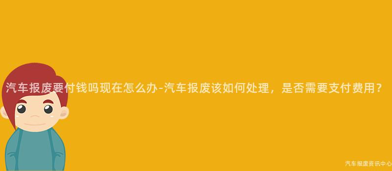 汽车报废要付钱吗现在怎么办-汽车报废该如何处理，是否需要支付费用？
