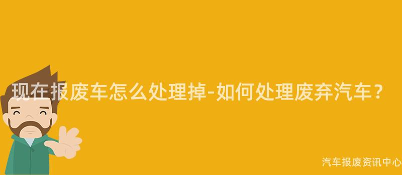 现在报废车怎么处理掉-如何处理废弃汽车？