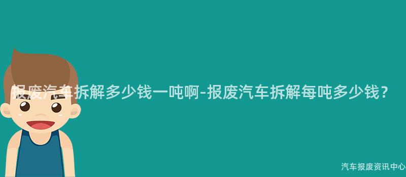 报废汽车拆解多少钱一吨啊-报废汽车拆解每吨多少钱？