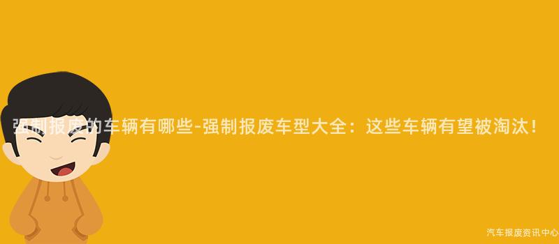 强制报废的车辆有哪些-强制报废车型大全：这些车辆有望被淘汰！