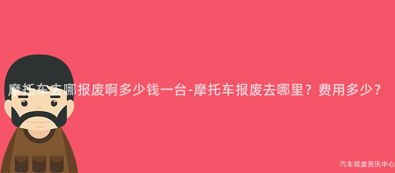 摩托车去哪报废啊多少钱一台-摩托车报废去哪里？费用多少？