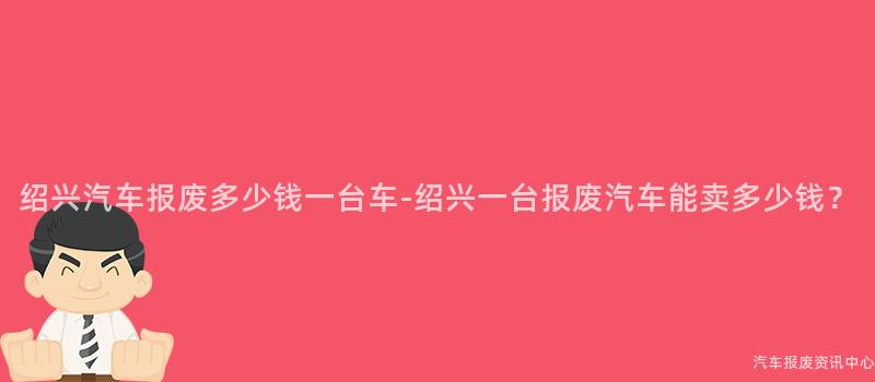 绍兴汽车报废多少钱一台车-绍兴一台报废汽车能卖多少钱？