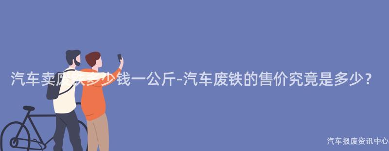 汽车卖废铁多少钱一公斤-汽车废铁的售价究竟是多少？
