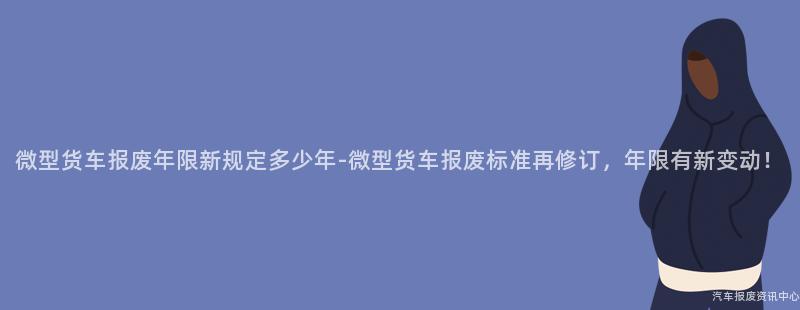 微型货车报废年限新规定多少年-微型货车报废标准再修订，年限有新变动！