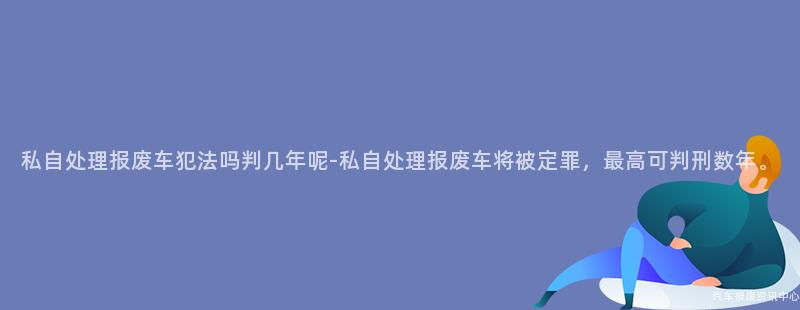 私自处理报废车犯法吗判几年呢-私自处理报废车将被定罪，最高可判刑数年。
