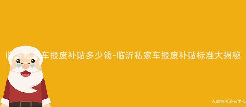 临沂私家车报废补贴多少钱-临沂私家车报废补贴标准大揭秘