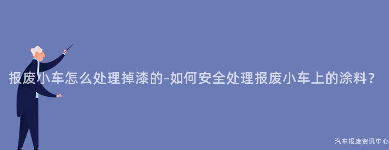 报废小车怎么处理掉漆的-如何安全处理报废小车上的涂料？