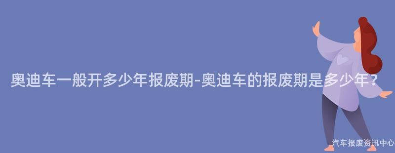 奥迪车一般开多少年报废期-奥迪车的报废期是多少年？