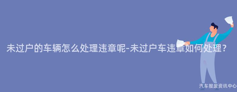 未过户的车辆怎么处理违章呢-未过户车违章如何处理？