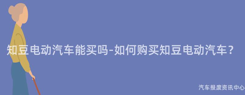知豆电动汽车能买吗-如何购买知豆电动汽车？