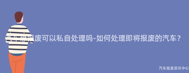 汽车想报废可以私自处理吗-如何处理即将报废的汽车？