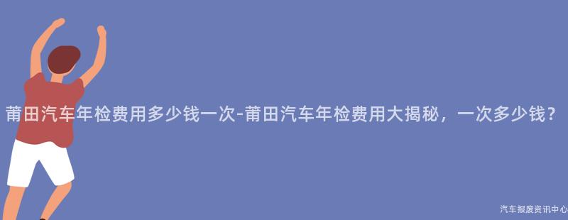 莆田汽车年检费用多少钱一次-莆田汽车年检费用大揭秘，一次多少钱？