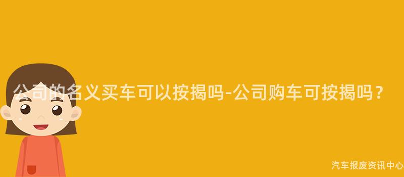 公司的名义买车可以按揭吗-公司购车可按揭吗？