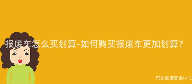 报废车怎么买划算-如何购买报废车更加划算？