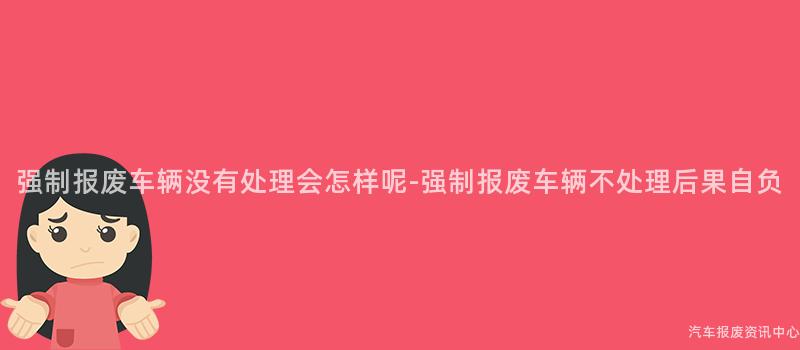 强制报废车辆没有处理会怎样呢-强制报废车辆不处理后果自负